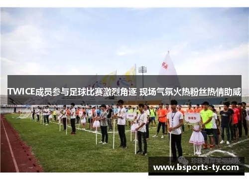 TWICE成员参与足球比赛激烈角逐 现场气氛火热粉丝热情助威