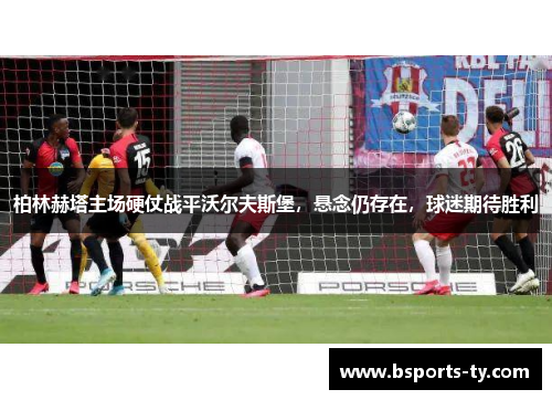 柏林赫塔主场硬仗战平沃尔夫斯堡，悬念仍存在，球迷期待胜利